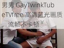 男男 GayTwinkTubeTVfree 高清蓝光画质，流畅不卡顿