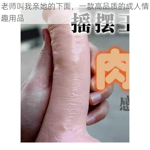 老师叫我亲她的下面，一款高品质的成人情趣用品