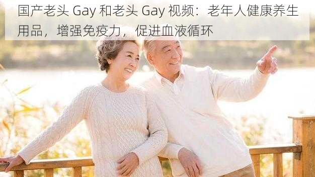 国产老头 Gay 和老头 Gay 视频：老年人健康养生用品，增强免疫力，促进血液循环