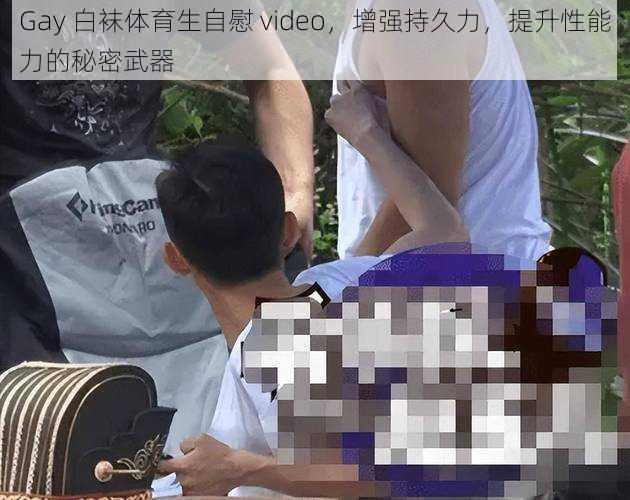 Gay 白袜体育生自慰 video，增强持久力，提升性能力的秘密武器