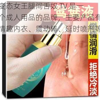 变态女王腿间舌奴 TV 是一个成人用品的品牌，主要产品有情趣内衣、震动棒、延时喷剂等