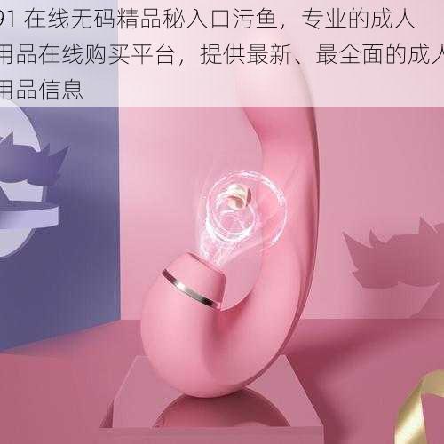 91 在线无码精品秘入口污鱼，专业的成人用品在线购买平台，提供最新、最全面的成人用品信息