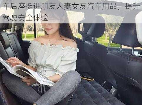 车后座挺进朋友人妻女友汽车用品，提升驾驶安全体验